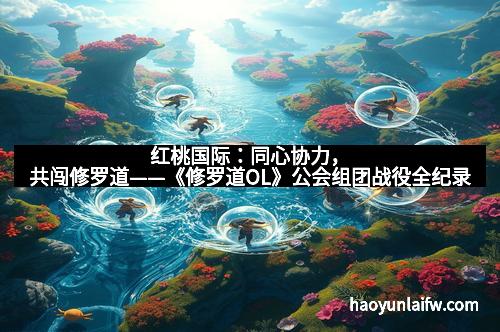 红桃国际：同心协力，共闯修罗道——《修罗道OL》公会组团战役全纪录