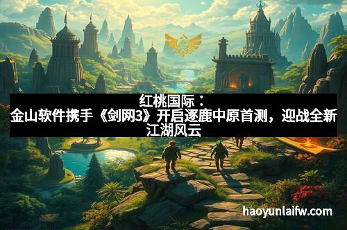 红桃国际：金山软件携手《剑网3》开启逐鹿中原首测，迎战全新江湖风云