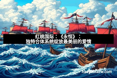 红桃国际：《永恒》：独特合体系统绽放最美丽的爱情